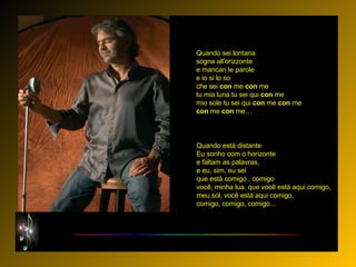 Quando sei lontana sogna all'orizzonte e mancan le parole e io si lo so che sei  con  me  con  me tu mia luna tu sei qui  con  me mio sole tu sei qui  con  me  con  me con  me  con  me…   Quando está distante Eu sonho com o horizonte e faltam as palavras, e eu, sim, eu sei que está comigo , comigo você, minha lua, que você está aqui comigo, meu sol, você está aqui comigo, comigo, comigo, comigo...  