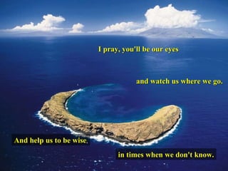 I pray, you'll be our eyes And help us to be wise , and watch us where we go. in times when we don't know. 
