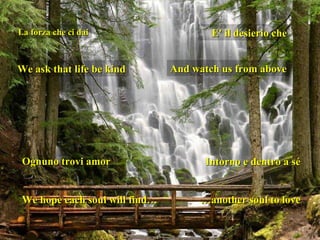 La forza che ci dai We ask that life be kind E' il desierio che And watch us from above Ognuno trovi amor We hope each soul will find… Intorno e dentro a sé … another soul to love 
