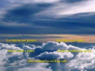 Let this be our prayer. Just like every child Need to find a place, Guide us with your grace. Give us faith, so we'll be safe. 