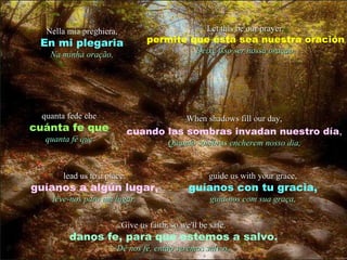 lead us to a place. guíanos a algún lugar, leve-nos para um lugar. guide us with your grace, guíanos con tu gracia, guia-nos com sua graça, When shadows fill our day, cuando las sombras invadan nuestro día , Quando sombras encherem nosso dia, quanta fede che cuánta fe que quanta fé que Give us faith, so we'll be safe. danos fe, para que estemos a salvo. Dê nos fé, então seremos salvos. Nella mia preghiera, En mi plegaria Na minha oração, Let this be our prayer. permite que ésta sea nuestra oración Deixe isso ser nossa oração. 