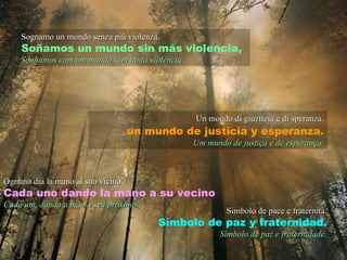 Sognamo un mondo senza più violenza. Soñamos un mundo sin más violencia, Sonhamos com um mundo sem tanta violência. Un mondo di giuztizia e di speranza. un mundo de justicia y esperanza. Um mundo de justiça e de esperança. Ognuno dia la mano al suo vicino. Cada uno dando la mano a su vecino Cada um, dando a mão a seu próximo. Simbolo de pace e fraternità. Símbolo de paz y fraternidad. Símbolo de paz e fraternidade. 