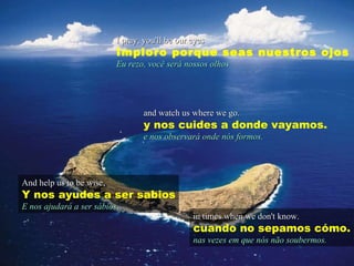 I pray, you'll be our eyes Imploro porque seas nuestros ojos Eu rezo, você será nossos olhos And help us to be wise, Y nos ayudes a ser sabios E nos ajudará a ser sábios , and watch us where we go. y nos cuides a donde vayamos. e nos observará onde nós formos. in times when we don't know. cuando no sepamos cómo. nas vezes em que nós não soubermos. 