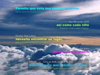 Let this be our prayer. Permite que ésta sea nuestra  oración: Deixe isso ser nossa oração. Just like every child así como cada niño Somente como cada criança. Need to find a place, necesita encontrar un lugar, Que precisa encontrar um lugar, Guide us with your grace. guíanos con tu gracia, Guia-nos com sua graça. Give us faith, so we'll be safe. danos fe para que estemos a salvo. Dê nos fé, então seremos salvos. 
