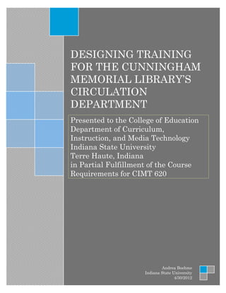 DESIGNING TRAINING
FOR THE CUNNINGHAM
MEMORIAL LIBRARY’S
CIRCULATION
DEPARTMENT
Presented to the College of Education
Department of Curriculum,
Instruction, and Media Technology
Indiana State University
Terre Haute, Indiana
in Partial Fulfillment of the Course
Requirements for CIMT 620




                             Andrea Boehme
                     Indiana State University
                                    4/30/2012
 