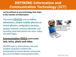 DEFINING Information and
Communication Technology (ICT)
can be defined as any technology that helps
in the transfer of information.
This entails DEVICES such as radios,

televisions, simple mobile phones or
smart phones, computers (desktops,
laptops, netbooks, tablets), cameras, and
recording /play back devices for voice, video,
and still images.

Communication TOOLS used include
text, voice, photo and video.
DEVICES such as smart phones and webenabled computers combine the
functionality of several devises and permit
the use of multiple communication tools.

Mark Bell, 2011

 