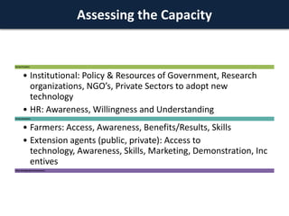 Assessing the Capacity

Service Providers

• Institutional: Policy & Resources of Government, Research
organizations, NGO’s, Private Sectors to adopt new
technology
• HR: Awareness, Willingness and Understanding
Service Recipients

• Farmers: Access, Awareness, Benefits/Results, Skills
• Extension agents (public, private): Access to
technology, Awareness, Skills, Marketing, Demonstration, Inc
entives
Policy And Regulatory Environment

 