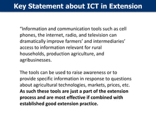 Key Statement about ICT in Extension
“Information and communication tools such as cell
phones, the internet, radio, and television can
dramatically improve farmers’ and intermediaries’
access to information relevant for rural
households, production agriculture, and
agribusinesses.
The tools can be used to raise awareness or to
provide specific information in response to questions
about agricultural technologies, markets, prices, etc.
As such these tools are just a part of the extension
process and are most effective if combined with
established good extension practice.

 