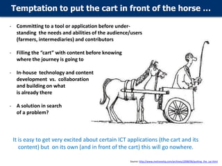 Temptation to put the cart in front of the horse …
- Committing to a tool or application before understanding the needs and abilities of the audience/users
(farmers, intermediaries) and contributors
- Filling the “cart” with content before knowing
where the journey is going to

- In-house technology and content
development vs. collaboration
and building on what
is already there
- A solution in search
of a problem?

It is easy to get very excited about certain ICT applications (the cart and its
content) but on its own (and in front of the cart) this will go nowhere.
Source: http://www.metronetiq.com/archives/2008/06/putting_the_car.html

 