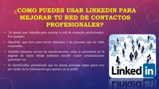 ¿COMO PUEDES USAR LINKEDIN PARA
MEJORAR TU RED DE CONTACTOS
PROFESIONALES?
• Se puede usar linkedin para mejorar la red de contactos profesionales.
Por ejemplo:
• Openlink, que sirve para enviar mensajes a las personas que no están
conectadas.
• También debemos revisar las actualizaciones, estas se encuentran en la
paginas de inicio donde podemos decidir cuales actualizaciones
queremos ver.
• Se identificable, permitiendo que las demás personas sepan quien eres
por medio de la información que aparece en tu perfil.
 