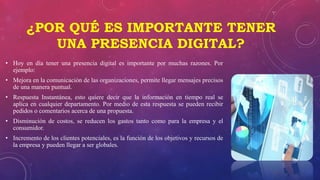 ¿POR QUÉ ES IMPORTANTE TENER
UNA PRESENCIA DIGITAL?
• Hoy en día tener una presencia digital es importante por muchas razones. Por
ejemplo:
• Mejora en la comunicación de las organizaciones, permite llegar mensajes precisos
de una manera puntual.
• Respuesta Instantánea, esto quiere decir que la información en tiempo real se
aplica en cualquier departamento. Por medio de esta respuesta se pueden recibir
pedidos o comentarios acerca de una propuesta.
• Disminución de costos, se reducen los gastos tanto como para la empresa y el
consumidor.
• Incremento de los clientes potenciales, es la función de los objetivos y recursos de
la empresa y pueden llegar a ser globales.
 