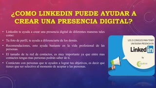 ¿COMO LINKEDIN PUEDE AYUDAR A
CREAR UNA PRESENCIA DIGITAL?
• Linkedin te ayuda a crear una presencia digital de diferentes maneras tales
como:
• Tu foto de perfil, te ayuda a diferenciarte de los demás.
• Recomendaciones, esto ayuda bastante en la vida profesional de las
personas.
• El tamaño de tu red de contactos, es muy importante ya que entre mas
contactos tengas mas personas podrán saber de ti.
• Contáctate con personas que te ayuden a lograr tus objetivos, es decir que
tienes que ser selectivo al momento de aceptar a las personas.
 