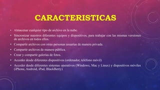CARACTERISTICAS
• Almacenar cualquier tipo de archivo en la nube.
• Sincronizar nuestros diferentes equipos y dispositivos, para trabajar con las mismas versiones
de archivos en todos ellos.
• Compartir archivos con otras personas usuarias de manera privada.
• Compartir archivos de manera pública.
• Crear y compartir galerías de fotos.
• Acceder desde diferentes dispositivos (ordenador, teléfono móvil)
• Acceder desde diferentes sistemas operativos (Windows, Mac y Linux) y dispositivos móviles
(iPhone, Android, iPad, BlackBerry)
 