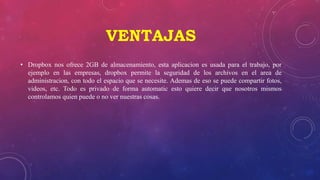 VENTAJAS
• Dropbox nos ofrece 2GB de almacenamiento, esta aplicacion es usada para el trabajo, por
ejemplo en las empresas, dropbox permite la seguridad de los archivos en el area de
administracion, con todo el espacio que se necesite. Ademas de eso se puede compartir fotos,
videos, etc. Todo es privado de forma automatic esto quiere decir que nosotros mismos
controlamos quien puede o no ver nuestras cosas.
 