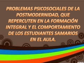 PROBLEMAS PSICOSOCIALES DE LA POSTMODERNIDAD, QUE REPERCUTEN EN LA FORMACIÓN INTEGRAL Y EL COMPORTAMIENTO DE LOS ESTUDIANTES SAMARIOS EN EL AULA. 