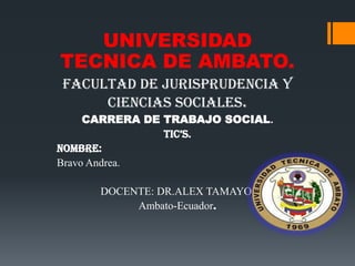 UNIVERSIDAD
TECNICA DE AMBATO.
FACULTAD DE JURISPRUDENCIA Y
     CIENCIAS SOCIALES.
     CARRERA DE TRABAJO SOCIAL.
                TIC’S.
NOMBRE:
Bravo Andrea.

      DOCENTE: DR.ALEX TAMAYO.
           Ambato-Ecuador.
 