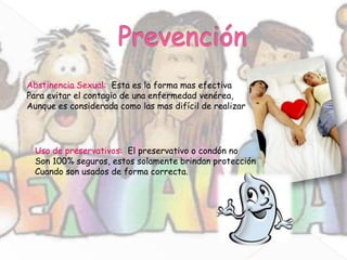 Abstinencia Sexual: Esta es la forma mas efectiva
Para evitar el contagio de una enfermedad venérea,
Aunque es considerada como las mas difícil de realizar




  Uso de preservativos: El preservativo o condón no
  Son 100% seguros, estos solamente brindan protección
  Cuando son usados de forma correcta.
 
