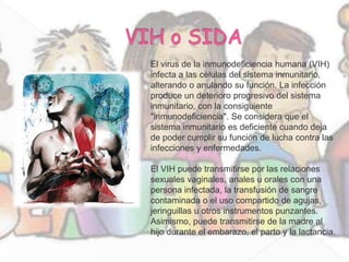 El virus de la inmunodeficiencia humana (VIH)
infecta a las células del sistema inmunitario,
alterando o anulando su función. La infección
produce un deterioro progresivo del sistema
inmunitario, con la consiguiente
"inmunodeficiencia". Se considera que el
sistema inmunitario es deficiente cuando deja
de poder cumplir su función de lucha contra las
infecciones y enfermedades.

El VIH puede transmitirse por las relaciones
sexuales vaginales, anales u orales con una
persona infectada, la transfusión de sangre
contaminada o el uso compartido de agujas,
jeringuillas u otros instrumentos punzantes.
Asimismo, puede transmitirse de la madre al
hijo durante el embarazo, el parto y la lactancia.
 