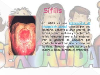 La sífilis es una enfermedad de
transmisión sexual causada por una
bacteria. Infecta el área genital, los
labios, la boca o el ano y afecta tanto
a los hombres como a las mujeres.
Por lo general se adquiere por
contacto sexual con una persona que
la tiene. También puede pasar de la
madre al bebé durante el embarazo.
 