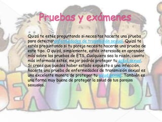 Quizá te estés preguntando si necesitas hacerte una prueba
para detectarenfermedades de transmisión sexual. Quizá te
estés preguntando si tu pareja necesita hacerse una prueba de
este tipo. O quizá, simplemente, estés interesado en aprender
más sobre las pruebas de ETS. Cualquiera sea la razón, cuanto
más informado estés, mejor podrás proteger tu salud sexual.
Si crees que puedes haber estado expuesto a una infección,
hacerte una prueba de enfermedades de transmisión sexual es
una excelente manera de proteger tu salud sexual. También es
una forma muy buena de proteger la salud de tus parejas
sexuales.
 