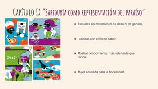 Capítulo IX “Sabiduría como representación del paraíso”
★ Escuelas sin distinción ni de clase ni de género.
★ Nacidos con el fin de saber.
★ Mostrar conocimiento: más vale tarde que
nunca.
★ Mujer educada para la honestidad.
 