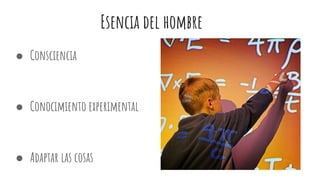 Esencia del hombre
● Consciencia
● Conocimiento experimental
● Adaptar las cosas
 