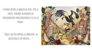 Estamos hechos a imagen de Dios, por lo
tanto, debemos acercarnos al
conocimiento para parecernos a él en lo
posible.
“Aquel que no aprecia la sabiduría y la
disciplina es un mísero...”
 