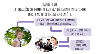 CAPITULO VII
La formación del hombre se hace muy fácilmente en la primera
edad, y no puede hacerse sino en ésta.
Debemos comenzar a aprender a temprana
edad, cuando somos moldeables.
para que en la edad adulta
nos ocupemos.
Conocer,
experimentar,
conseguir.
 