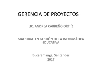 GERENCIA DE PROYECTOS
LIC. ANDREA CARREÑO ORTIÍZ
MAESTRIA EN GESTIÓN DE LA INFORMÁTICA
EDUCATIVA
Bucaramanga, Santander
2017
 