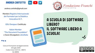 A SCUOLA DI SOFTWARE
LIBERO?
IL SOFTWARE LIBERO A
SCUOLA!
ANDREA CARTOTTO
andrea.cartotto@gmail.com
Membro Registro Internazionale
dei Formatori per la Didattica
Innovativa I.E.T.
EDU Designer Certificato
Italian Member
"The Document Foundation"
e Socio Divulgatore LibreItalia
Corso di Formazione ed Aggiornamento
30 luglio 2020
Codice Corso S.O.F.I.A. 46674
Ed. 68091
 