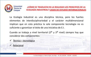¿CÓMO SE TRADUCEN EN LA REALIDAD LOS PRINCIPIOS DE LA
ECOLOGÍA INDUSTRIAL? CASOS DE ESTUDIO INTERNACIONALES
La Ecología Industrial es una disciplina técnica, pero los fuertes
elementos de interdisciplinariedad y el carácter multidimensional
implican que en esta práctica la sola componente tecnología no es
suficiente a garantizar el éxito de una iniciativa de E.I.
Cuando se trabaja a nivel territorial (2° y 3° nivel) siempre hay que
considerar dos componentes:
 Técnica – tecnológica
 Relacional
 