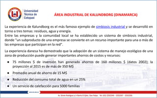 ÁREA INDUSTRIAL DE KALUNDBORG (DINAMARCA)
La experiencia de Kalundborg es el más famoso ejemplo de simbiosis industrial y se desarrolló en
torno a tres temas: residuos, agua y energía.
Entre las empresas y la comunidad local se ha establecido un sistema de simbiosis industrial,
donde "un subproducto de una empresa se convierte en un recurso importante para una o más de
las empresas que participan en la red".
La experiencia danesa ha demostrado que la adopción de un sistema de manejo ecológico de una
zona de producción puede generar importantes ahorros de costos y recursos:
● 75 millones $ de inversión han generado ahorros de 160 millones $ (datos 2002); la
proyección al 2015 es de más de 350 M$
● Promedio anual de ahorro de 15 M$
● Reducción del consumo total de agua en un 25%
● Un servicio de calefacción para 5000 familias
 
