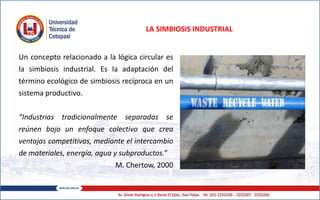 LA SIMBIOSIS INDUSTRIAL
Un concepto relacionado a la lógica circular es
la simbiosis industrial. Es la adaptación del
término ecológico de simbiosis recíproca en un
sistema productivo.
“Industrias tradicionalmente separadas se
reúnen bajo un enfoque colectivo que crea
ventajas competitivas, mediante el intercambio
de materiales, energía, agua y subproductos.”
M. Chertow, 2000
 