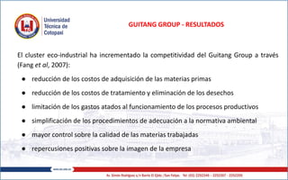 GUITANG GROUP - RESULTADOS
El cluster eco-industrial ha incrementado la competitividad del Guitang Group a través
(Fang et al, 2007):
● reducción de los costos de adquisición de las materias primas
● reducción de los costos de tratamiento y eliminación de los desechos
● limitación de los gastos atados al funcionamiento de los procesos productivos
● simplificación de los procedimientos de adecuación a la normativa ambiental
● mayor control sobre la calidad de las materias trabajadas
● repercusiones positivas sobre la imagen de la empresa
 