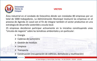 VRETEN
Área industrial en el condado de Estocolmo dónde son instaladas 80 empresas por un
total de 5000 trabajadores. La Administración Municipal involucró las empresas en el
proceso de Agenda 21 Local con el fin de integrar también el sector productivo en una
estrategia de desarrollo sostenible a escala local.
25 empresas decidieron participar activamente en la iniciativa constituyendo unos
“círculos de negocio" sobre las temáticas ambientales y en particular:
 Energía
 Cadenas de suministro
 Gestión de residuos
 Limpieza
 Transporte
 Construcción (recuperación de edificios, demolición y reutilización)
 