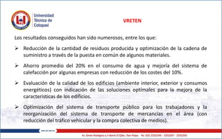 Los resultados conseguidos han sido numerosos, entre los que:
 Reducción de la cantidad de residuos producida y optimización de la cadena de
suministro a través de la puesta en común de algunos materiales.
 Ahorro promedio del 20% en el consumo de agua y mejoría del sistema de
calefacción por algunas empresas con reducción de los costes del 10%.
 Evaluación de la calidad de los edificios (ambiente interior, exterior y consumos
energéticos) con indicación de las soluciones optímales para la mejora de la
características de los edificios.
 Optimización del sistema de transporte público para los trabajadores y la
reorganización del sistema de transporte de mercancías en el área (con
reducción del tráfico vehicular y la compra colectiva de medios).
VRETEN
 