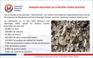 SIMBIOSIS INDUSTRIAL EN LA REGIÓNE ESTIRIA (AUSTRIA)
Un estimación en el año 1992 (Schwarz and
Steininger, 1997) calculó los ahorros anuales
generados por esta red:
-34.000 t de yeso
-200.000 t de chatarra
-43.900 t de aserrìn
-445.000 t de otros residuos de madera
-130.000 t de residuos de metales no tratados
-5.500 t de neumáticos usados y virutas de neumático
-310 t de residuos textiles
-4.500 t de aceites usados
-5.400 t de residuos de matadero
-…
Con el tiempo se ha costruido - naturalmente - una red de intercambio de subproductos entre más de
50 empresas de diferentes sectores (metalurgia, textiles, cemento, alimentos, madera, plástico, etc.).
 
