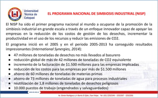 El NISP ha sido el primer programa nacional al mundo a ocuparse de la promoción de la
simbiosis industrial en grande escala a través de un enfoque innovador capaz de apoyar las
empresas en la reducción de los costos de gestión de los desechos, incrementar la
productividad en el uso de los recursos y reducir las emisiones de CO2.
El programa inició en el 2005 y en el periodo 2005-2013 ha conseguido resultados
impresionantes (International Synergies, 2014):
● 47 millones de toneladas de desechos no más llevados al basurero
● reducción global de más de 42 millones de toneladas de CO2 equivalente
● incremento de la facturación de $1.500 millones para las empresas implicadas
● reducción de los costos para las empresas por más de $1.500 millones
● ahorro de 60 millones de toneladas de materias primas
● ahorro de 73 millones de toneladas de agua para procesos industriales
● reutilización de 1,8 millones de toneladas de desechos peligrosos
● 10.000 puestos de trabajo (engendrados y salvaguardados)
EL PROGRAMA NACIONAL DE SIMBIOSIS INDUSTRIAL (NISP)
 