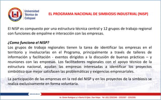 EL PROGRAMA NACIONAL DE SIMBIOSIS INDUSTRIAL (NISP)
El NISP es compuesto por una estructura técnica central y 12 grupos de trabajo regional
con funciones de empalme e interacción con las empresas.
¿Como funciona el NISP?
Los grupos de trabajo regionales tienen la tarea de identificar las empresas en el
territorio y involucrarlas en el Programa, principalmente a través de talleres de
información y facilitación - eventos dirigidos a la discusión de buenas prácticas – y
reuniones con las empresas. Los facilitadores regionales con el apoyo técnico de la
estructura nacional, ayudan las empresas interesadas a identificar los proyectos
simbiótico que mejor satisfacen las problemáticas y exigencias empresariales.
La participación de las empresas en la red del NISP y en los proyectos de la simbiosis se
realiza exclusivamente en forma voluntaria.
 