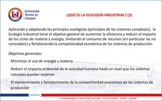 ¿QUÉ ES LA ECOLOGÍA INDUSTRIAL? (1)
Aplicando y adaptando los principios ecológicos (principios de los sistemas complejos), la
Ecología Industrial tiene el objetivo general de aumentar la eficiencia y reducir el impacto
de los ciclos de materia y energía, limitando el consumo de recursos (en particular las no
renovables) y fortaleciendo la competitividad económica de los sistemas de producción.
Objetivos generales:
Minimizar el uso de energía y materia
Reducir el impacto ambiental de la actividad humana hasta un nivel que los sistemas
naturales puedan sostener
El mantenimiento y fortalecimiento de la competitividad económica de los sistemas de
producción
 