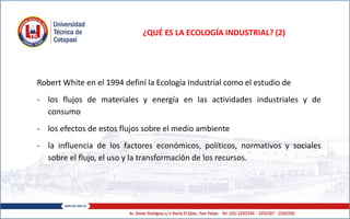 ¿QUÉ ES LA ECOLOGÍA INDUSTRIAL? (2)
Robert White en el 1994 definí la Ecología Industrial como el estudio de
- los flujos de materiales y energía en las actividades industriales y de
consumo
- los efectos de estos flujos sobre el medio ambiente
- la influencia de los factores económicos, políticos, normativos y sociales
sobre el flujo, el uso y la transformación de los recursos.
 