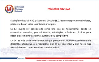 ECONOMÍA CIRCULAR
Ecología Industrial (E.I.) y Economía Circular (E.C.) son conceptos muy similares,
porque se basan sobre los mismos principios.
La E.I. puede ser considerada como una caja de herramientas donde se
encuentran métodos, procedimientos, estrategias, soluciones técnicas para
hacer el sistema industrial más sustentable y competitivo.
La E.C. es más un marco conceptual que propone un modelo económico y de
desarrollo alternativo a lo tradicional que es de tipo lineal y que no es más
sostenible en el contexto socioeconómico actual.
 