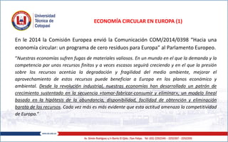 ECONOMÍA CIRCULAR EN EUROPA (1)
En le 2014 la Comisión Europea envió la Comunicación COM/2014/0398 “Hacia una
economía circular: un programa de cero residuos para Europa” al Parlamento Europeo.
“Nuestras economías sufren fugas de materiales valiosos. En un mundo en el que la demanda y la
competencia por unos recursos finitos y a veces escasos seguirá creciendo y en el que la presión
sobre los recursos acentúa la degradación y fragilidad del medio ambiente, mejorar el
aprovechamiento de estos recursos puede beneficiar a Europa en los planos económico y
ambiental. Desde la revolución industrial, nuestras economías han desarrollado un patrón de
crecimiento sustentado en la secuencia «tomar-fabricar-consumir y eliminar», un modelo lineal
basado en la hipótesis de la abundancia, disponibilidad, facilidad de obtención y eliminación
barata de los recursos. Cada vez más es más evidente que esta actitud amenaza la competitividad
de Europa.”
 