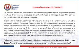 ECONOMÍA CIRCULAR EN EUROPA (2)
“La evolución hacia a una economía más circular es esencial para cumplir el programa de eficiencia
en el uso de los recursos establecido de conformidad con la Estrategia Europa 2020 para un
crecimiento inteligente, sostenible e integrador”.
“Avanzar hacia modelos económicos más circulares promete a la economía europea un futuro
mucho más brillante. Permitiría a Europa afrontar las dificultades actuales y futuras debidas a la
presión a escala mundial sobre los recursos y al aumento de la inseguridad de los suministros. La
recirculación una y otra vez de los recursos al uso productivo, el recorte de los residuos y la
reducción de la dependencia de unos suministros inciertos abren una vía directa a la mejora de la
resistencia y de la competitividad. Al ayudar a desvincular el crecimiento económico del uso de
recursos y de su impacto, abren la perspectiva a un crecimiento sostenible duradero.”
En la segunda parte del 2015 la Comisión Europea presentará la “Estrategia de Economía
Circular” para “transformar Europa en una economía ecoeficiente más competitiva”.
 
