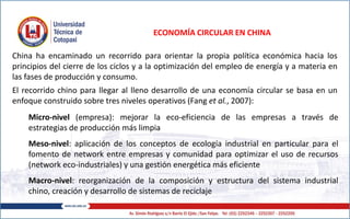 ECONOMÍA CIRCULAR EN CHINA
China ha encaminado un recorrido para orientar la propia política económica hacia los
principios del cierre de los ciclos y a la optimización del empleo de energía y a materia en
las fases de producción y consumo.
El recorrido chino para llegar al lleno desarrollo de una economía circular se basa en un
enfoque construido sobre tres niveles operativos (Fang et al., 2007):
Micro-nivel (empresa): mejorar la eco-eficiencia de las empresas a través de
estrategias de producción más limpia
Meso-nivel: aplicación de los conceptos de ecología industrial en particular para el
fomento de network entre empresas y comunidad para optimizar el uso de recursos
(network eco-industriales) y una gestión energética más eficiente
Macro-nivel: reorganización de la composición y estructura del sistema industrial
chino, creación y desarrollo de sistemas de reciclaje
 