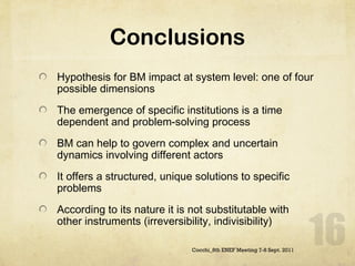 Conclusions Hypothesis for BM impact at system level: one of four possible dimensions The emergence of specific institutions is a time dependent and problem-solving process BM can help to govern complex and uncertain dynamics involving different actors  It offers a structured, unique solutions to specific problems According to its nature it is not substitutable with other instruments (irreversibility, indivisibility)  Cocchi_8th ENEF Meeting 7-8 Sept. 2011 