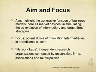 Aim and Focus Aim: highlight the generative function of business models, here as market devices, in stimulating the co-evolution of Intermediary and target firms’ strategies.  Focus: potential role of Innovation Intermediaries in a traditional cluster  “ Network Labs”: independent research organisations composed by universities, firms, associations and municipalities Cocchi_8th ENEF Meeting 7-8 Sept. 2011 