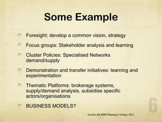 Some Example Foresight: develop a common vision, strategy Focus groups: Stakeholder analysis and learning Cluster Policies: Specialised Networks demand/supply Demonstration and transfer initiatives: learning and experimentation Thematic Platforms: brokerage systems, supply/demand analysis, subsidise specific actors/organisations BUSINESS MODELS?  Cocchi_8th ENEF Meeting 7-8 Sept. 2011 