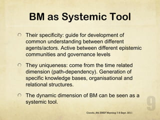 BM as Systemic Tool Their specificity: guide for development of common understanding between different agents/actors. Active between different epistemic communities and governance levels They uniqueness: come from the time related dimension (path-dependency). Generation of specific knowledge bases, organisational and relational structures. The dynamic dimension of BM can be seen as a systemic tool. Cocchi_8th ENEF Meeting 7-8 Sept. 2011 