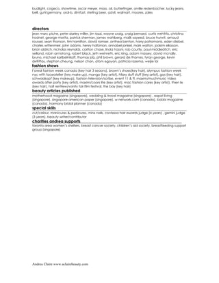 budlight, cogeco, showtime, oscar meyer, mass. oil, butterfinger, orville redenbacher, lucky jeans,
bell, guhl germany, oral-b, slimfast, sterling beer, advil, walmart, moores, zales




directors
jean marc piche, peter darley miller, jim tozzi, wayne craig, craig bernard, curtis wehfritz, christina
hodnet, george morita, patrick sherman, james wahlberg, malik sayeed, bruce hurwit, arnaud
roussel, sean thonson, tim hamilton, david ramser, anthea benton, harry patramanis, eden diebel,
charles wittenmeir, john adams, henry holtzman, annabel jankel, mark walton, joakim ellasson,
brian aldrich, nicholas reynolds, carlton chase, linda hassni, rob courtly, paul middleditch, eric
yelland, robin armstrong, robert black, jeth weinreth, eric king, adam massey, david mcnally,
bruno, michael karlbelnikoff, thomas job, phil brown, gerard de thames, tyran george, kevin
defrittas, stephan cheung, nelson chan, atom egoyan, patricia rozema, weijie lai
fashion shows
l’oreal fashion week canada (key hair 3 seaons), brown’s shoes(key hair), olympus fashion week
nyc with faceatelier (key make up), mango (key artist), hilary duff stuff (key artist), gas (key hair),
schwarzkopf (key makeup), fashion television/scribe, event 11 & ft, maxim/muchmusic video
awards after party (key artist), maxim/coors lite (key artist), mac fashion cares (key artist), thien le
(key hair), holt renfrew/vanity fair film festival, the bay (key hair)
beauty articles published
motherhood magazine (singapore), wedding & travel magazine (singapore) , expat living
(singapore), singapore american paper (singapore), w network.com (canada), bobbi magazine
(canada), harmony bridal planner (canada)
special skills
cut/colour, manicures & pedicures, minx nails, contessa hair awards judge (4 years) , gemini judge
(3 years), beauty writer/contributor
charities andrea supports
toronto area women’s shelters, breast cancer society, children’s aid society, breastfeeding support
group (singapore)




Andrea Claire www.aclairebeauty.com
 